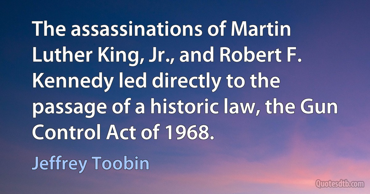 The assassinations of Martin Luther King, Jr., and Robert F. Kennedy led directly to the passage of a historic law, the Gun Control Act of 1968. (Jeffrey Toobin)