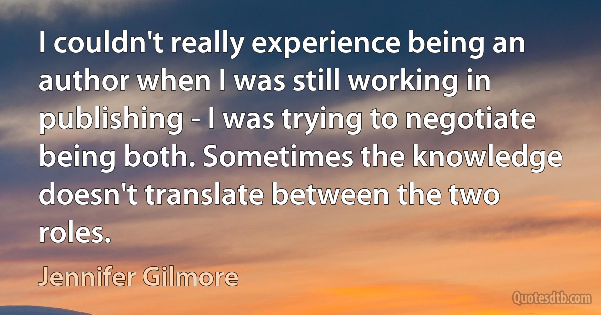 I couldn't really experience being an author when I was still working in publishing - I was trying to negotiate being both. Sometimes the knowledge doesn't translate between the two roles. (Jennifer Gilmore)