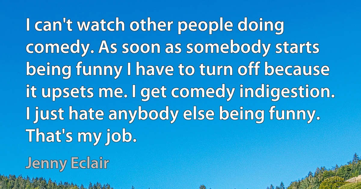 I can't watch other people doing comedy. As soon as somebody starts being funny I have to turn off because it upsets me. I get comedy indigestion. I just hate anybody else being funny. That's my job. (Jenny Eclair)