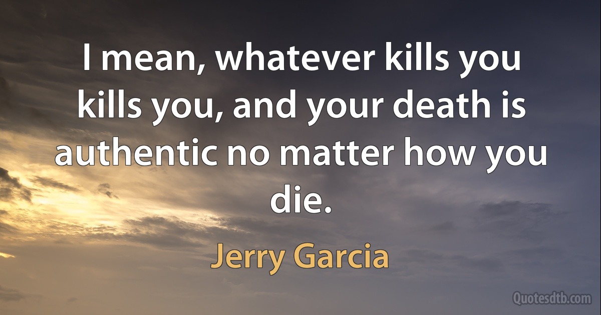 I mean, whatever kills you kills you, and your death is authentic no matter how you die. (Jerry Garcia)