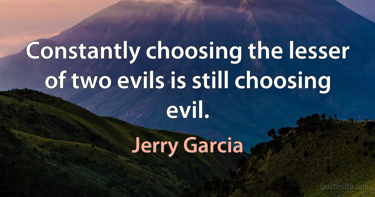 Constantly choosing the lesser of two evils is still choosing evil. (Jerry Garcia)