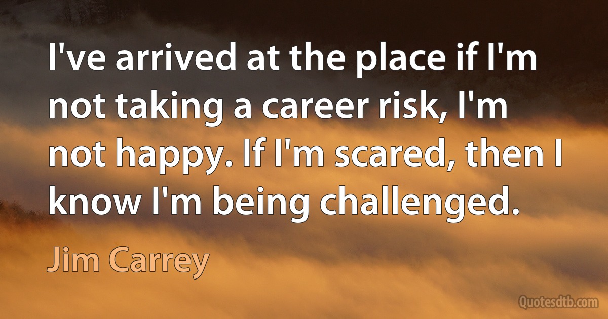 I've arrived at the place if I'm not taking a career risk, I'm not happy. If I'm scared, then I know I'm being challenged. (Jim Carrey)