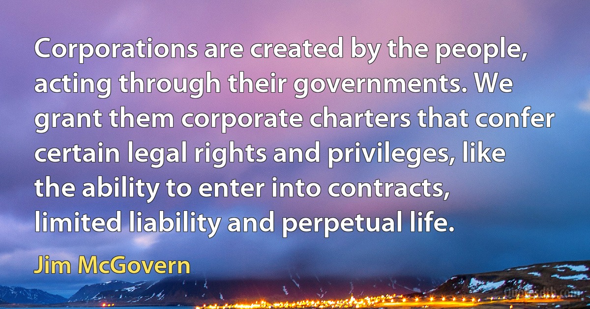 Corporations are created by the people, acting through their governments. We grant them corporate charters that confer certain legal rights and privileges, like the ability to enter into contracts, limited liability and perpetual life. (Jim McGovern)