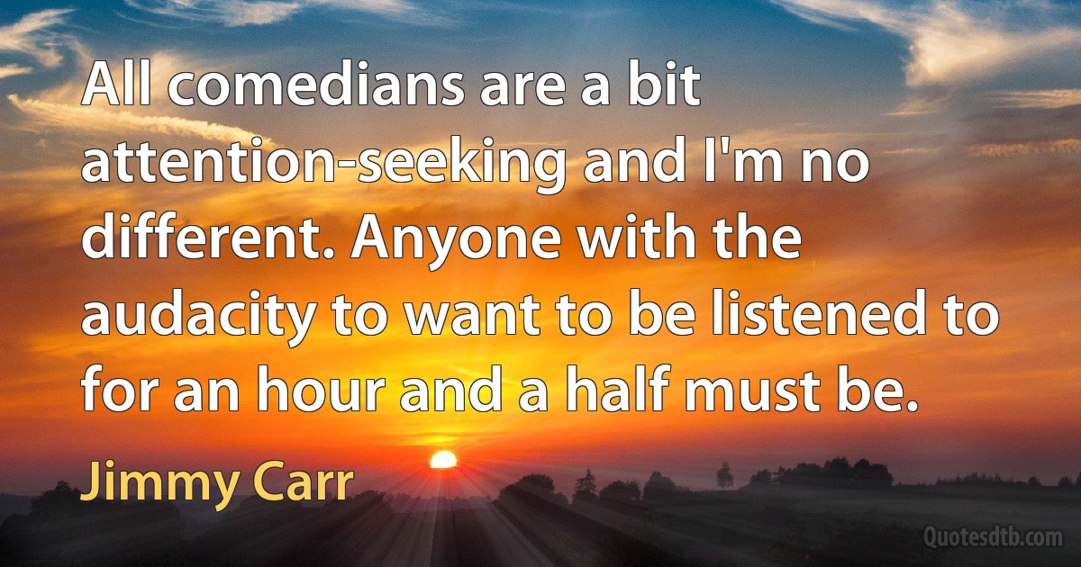 All comedians are a bit attention-seeking and I'm no different. Anyone with the audacity to want to be listened to for an hour and a half must be. (Jimmy Carr)