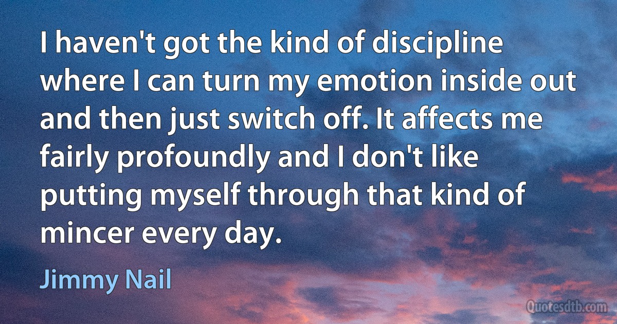 I haven't got the kind of discipline where I can turn my emotion inside out and then just switch off. It affects me fairly profoundly and I don't like putting myself through that kind of mincer every day. (Jimmy Nail)