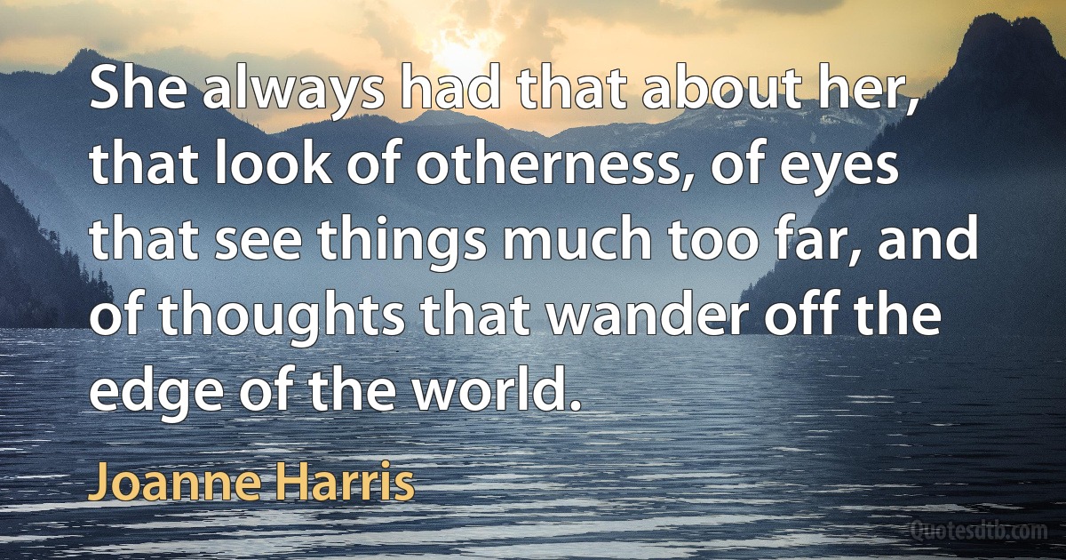 She always had that about her, that look of otherness, of eyes that see things much too far, and of thoughts that wander off the edge of the world. (Joanne Harris)