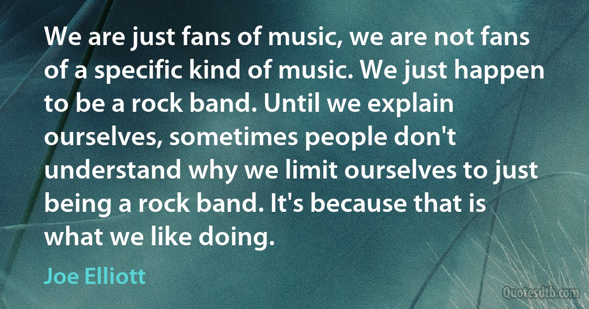 We are just fans of music, we are not fans of a specific kind of music. We just happen to be a rock band. Until we explain ourselves, sometimes people don't understand why we limit ourselves to just being a rock band. It's because that is what we like doing. (Joe Elliott)