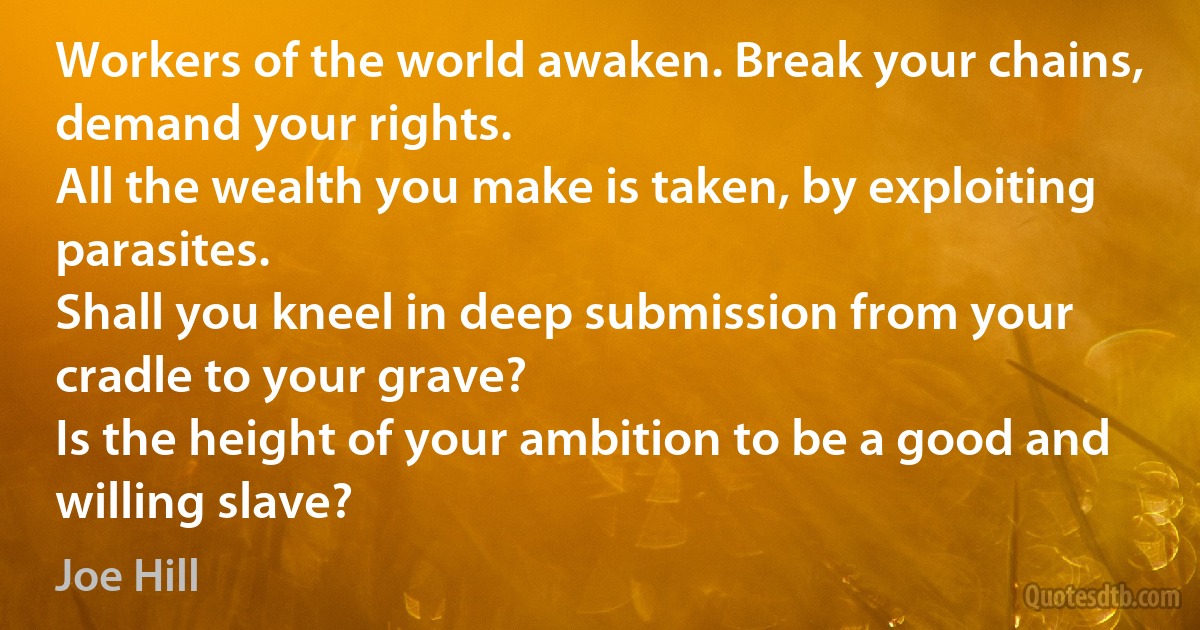 Workers of the world awaken. Break your chains, demand your rights.
All the wealth you make is taken, by exploiting parasites.
Shall you kneel in deep submission from your cradle to your grave?
Is the height of your ambition to be a good and willing slave? (Joe Hill)