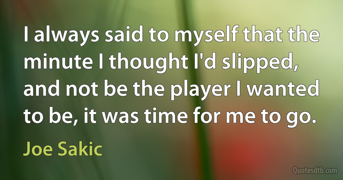 I always said to myself that the minute I thought I'd slipped, and not be the player I wanted to be, it was time for me to go. (Joe Sakic)