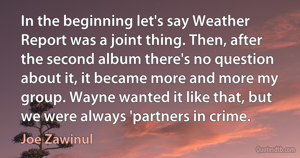 In the beginning let's say Weather Report was a joint thing. Then, after the second album there's no question about it, it became more and more my group. Wayne wanted it like that, but we were always 'partners in crime. (Joe Zawinul)