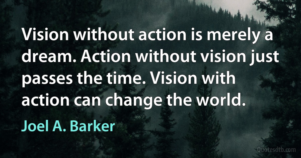 Vision without action is merely a dream. Action without vision just passes the time. Vision with action can change the world. (Joel A. Barker)