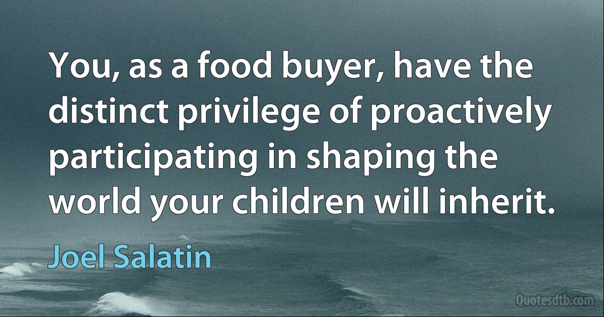 You, as a food buyer, have the distinct privilege of proactively participating in shaping the world your children will inherit. (Joel Salatin)