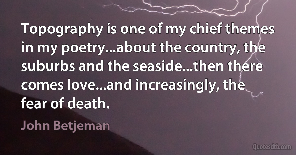 Topography is one of my chief themes in my poetry...about the country, the suburbs and the seaside...then there comes love...and increasingly, the fear of death. (John Betjeman)