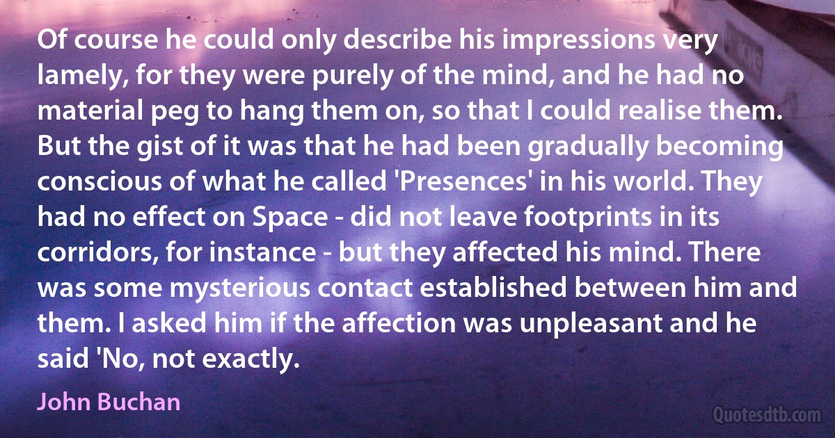 Of course he could only describe his impressions very lamely, for they were purely of the mind, and he had no material peg to hang them on, so that I could realise them. But the gist of it was that he had been gradually becoming conscious of what he called 'Presences' in his world. They had no effect on Space - did not leave footprints in its corridors, for instance - but they affected his mind. There was some mysterious contact established between him and them. I asked him if the affection was unpleasant and he said 'No, not exactly. (John Buchan)