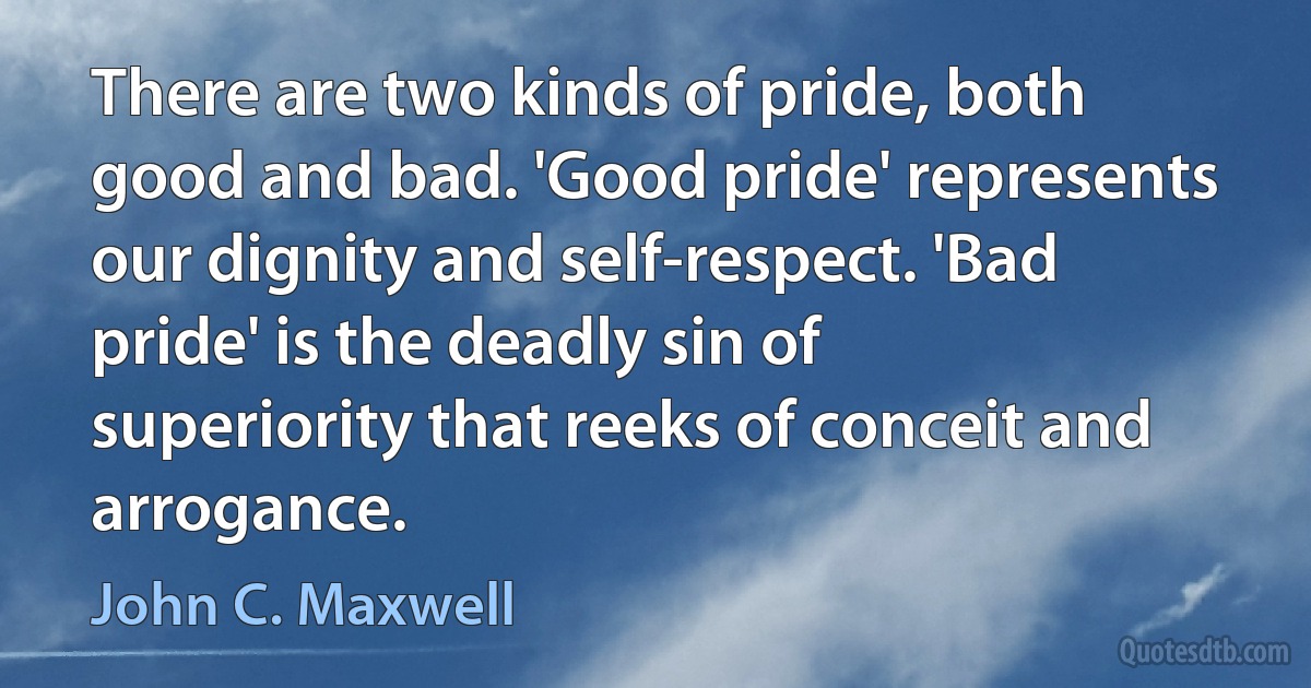 There are two kinds of pride, both good and bad. 'Good pride' represents our dignity and self-respect. 'Bad pride' is the deadly sin of superiority that reeks of conceit and arrogance. (John C. Maxwell)