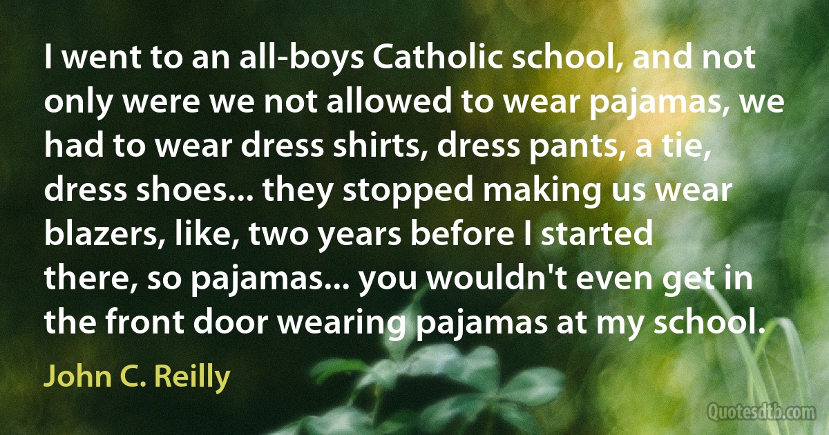 I went to an all-boys Catholic school, and not only were we not allowed to wear pajamas, we had to wear dress shirts, dress pants, a tie, dress shoes... they stopped making us wear blazers, like, two years before I started there, so pajamas... you wouldn't even get in the front door wearing pajamas at my school. (John C. Reilly)