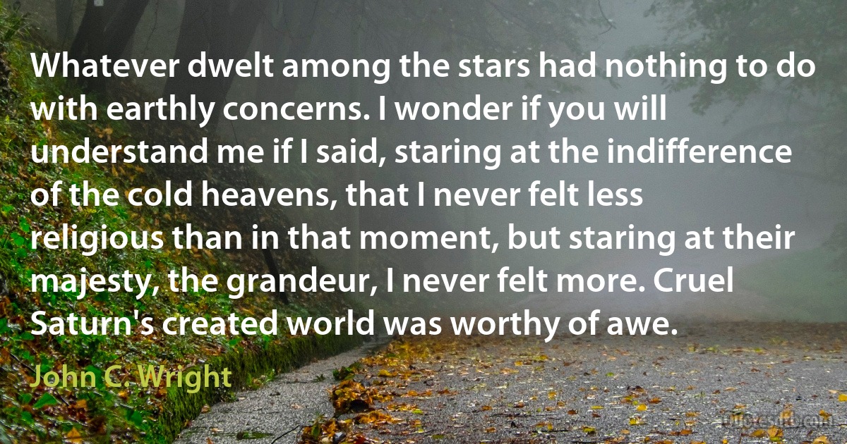 Whatever dwelt among the stars had nothing to do with earthly concerns. I wonder if you will understand me if I said, staring at the indifference of the cold heavens, that I never felt less religious than in that moment, but staring at their majesty, the grandeur, I never felt more. Cruel Saturn's created world was worthy of awe. (John C. Wright)