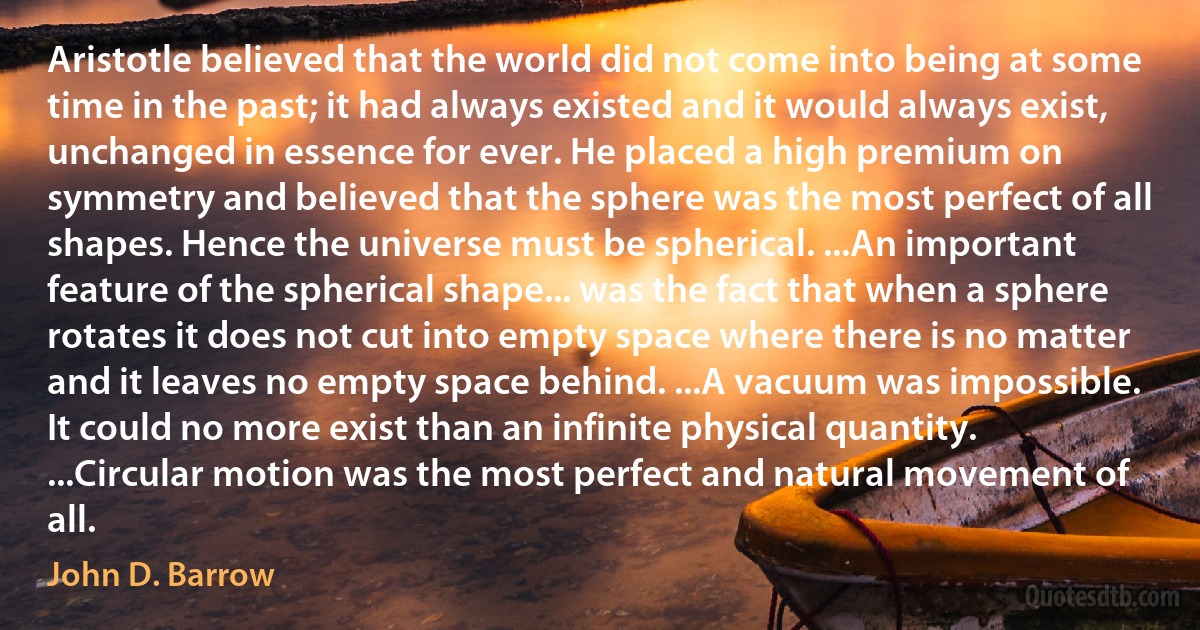 Aristotle believed that the world did not come into being at some time in the past; it had always existed and it would always exist, unchanged in essence for ever. He placed a high premium on symmetry and believed that the sphere was the most perfect of all shapes. Hence the universe must be spherical. ...An important feature of the spherical shape... was the fact that when a sphere rotates it does not cut into empty space where there is no matter and it leaves no empty space behind. ...A vacuum was impossible. It could no more exist than an infinite physical quantity. ...Circular motion was the most perfect and natural movement of all. (John D. Barrow)