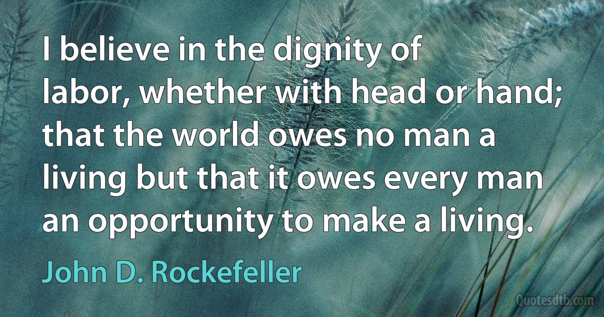 I believe in the dignity of labor, whether with head or hand; that the world owes no man a living but that it owes every man an opportunity to make a living. (John D. Rockefeller)