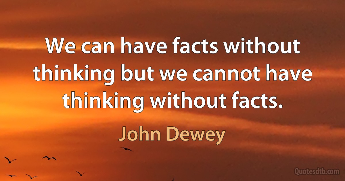 We can have facts without thinking but we cannot have thinking without facts. (John Dewey)