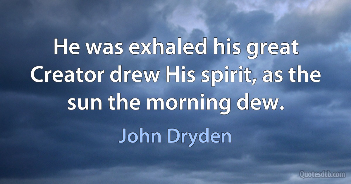 He was exhaled his great Creator drew His spirit, as the sun the morning dew. (John Dryden)