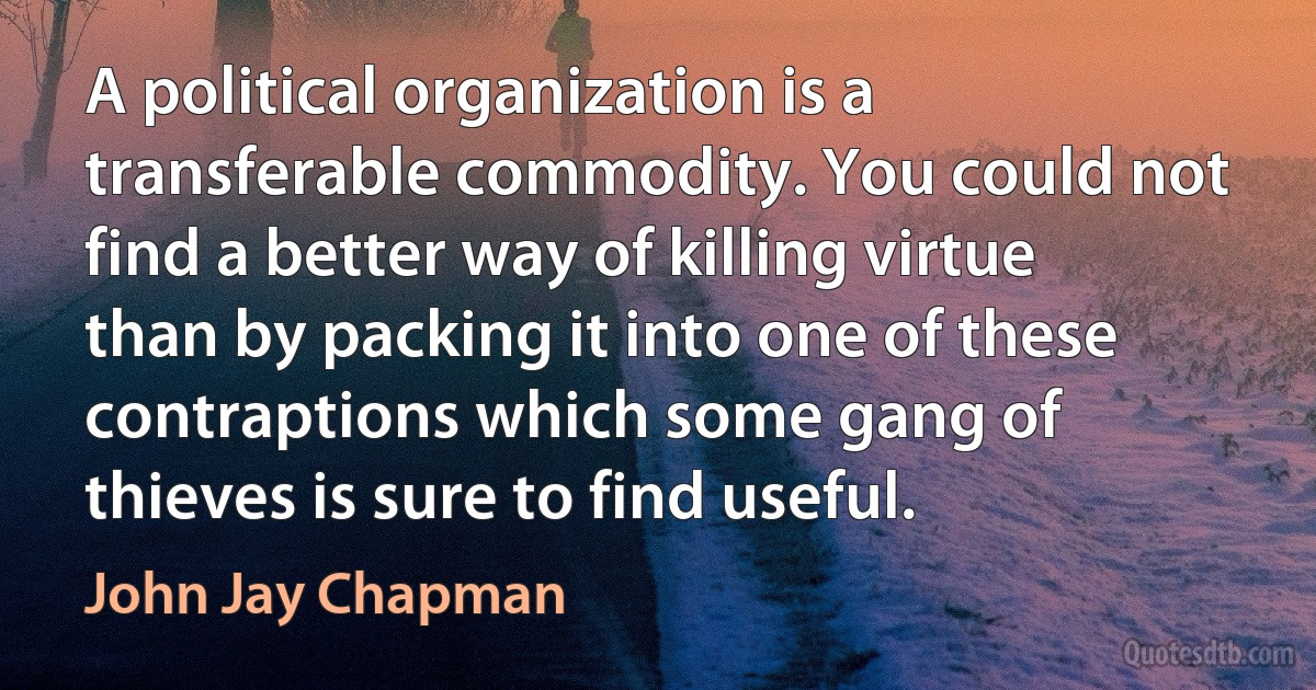 A political organization is a transferable commodity. You could not find a better way of killing virtue than by packing it into one of these contraptions which some gang of thieves is sure to find useful. (John Jay Chapman)