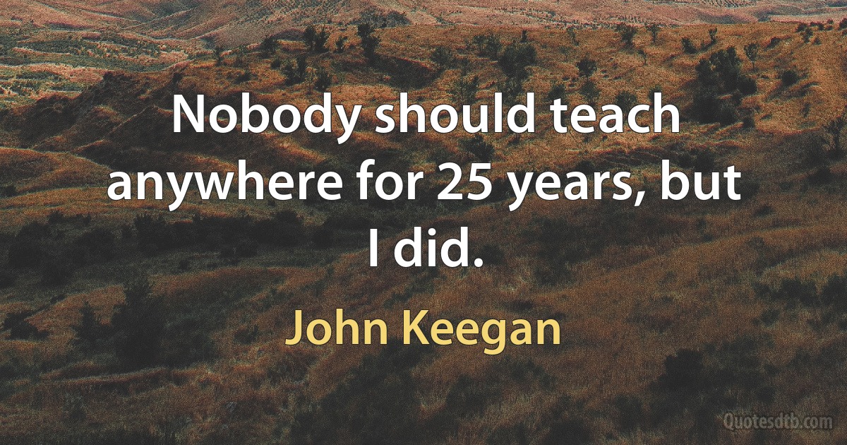 Nobody should teach anywhere for 25 years, but I did. (John Keegan)