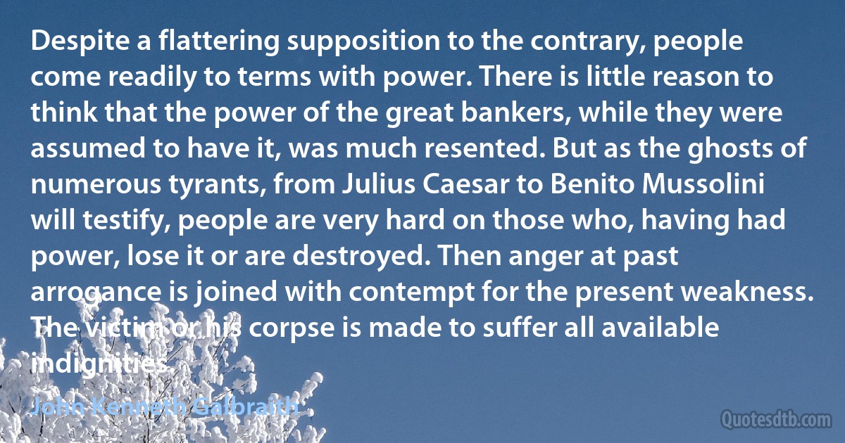 Despite a flattering supposition to the contrary, people come readily to terms with power. There is little reason to think that the power of the great bankers, while they were assumed to have it, was much resented. But as the ghosts of numerous tyrants, from Julius Caesar to Benito Mussolini will testify, people are very hard on those who, having had power, lose it or are destroyed. Then anger at past arrogance is joined with contempt for the present weakness. The victim or his corpse is made to suffer all available indignities. (John Kenneth Galbraith)