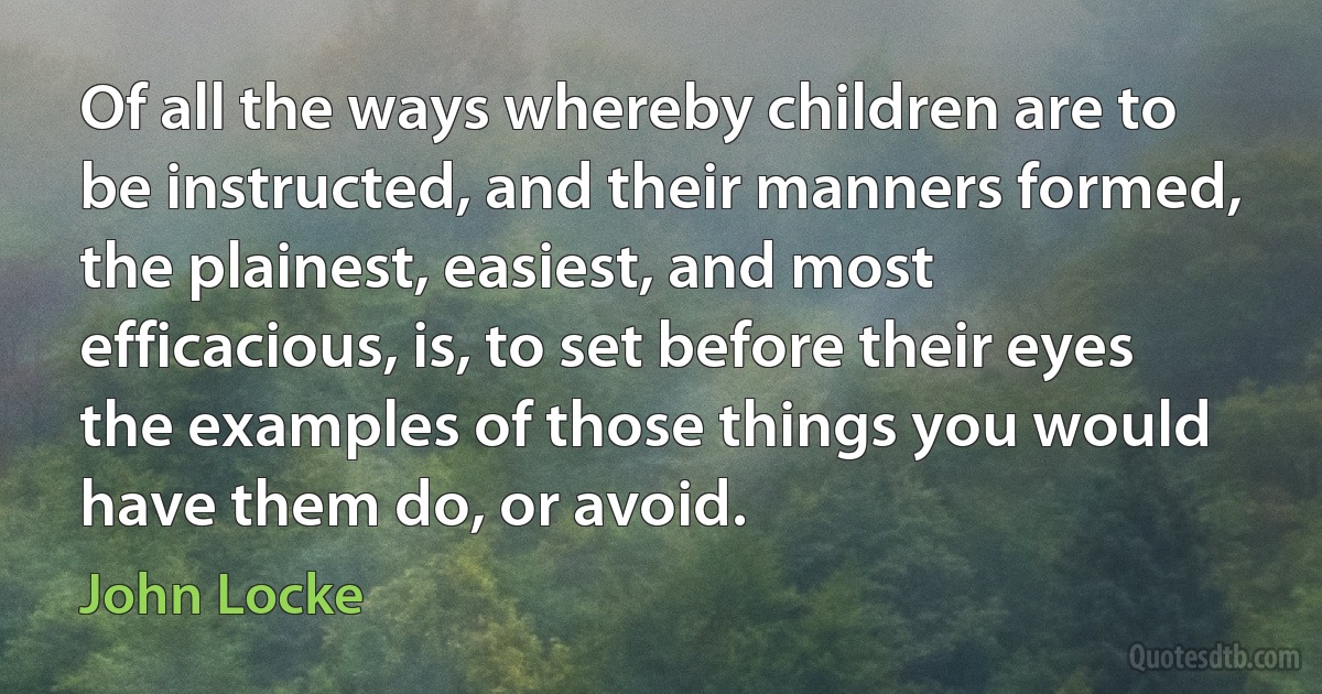 Of all the ways whereby children are to be instructed, and their manners formed, the plainest, easiest, and most efficacious, is, to set before their eyes the examples of those things you would have them do, or avoid. (John Locke)