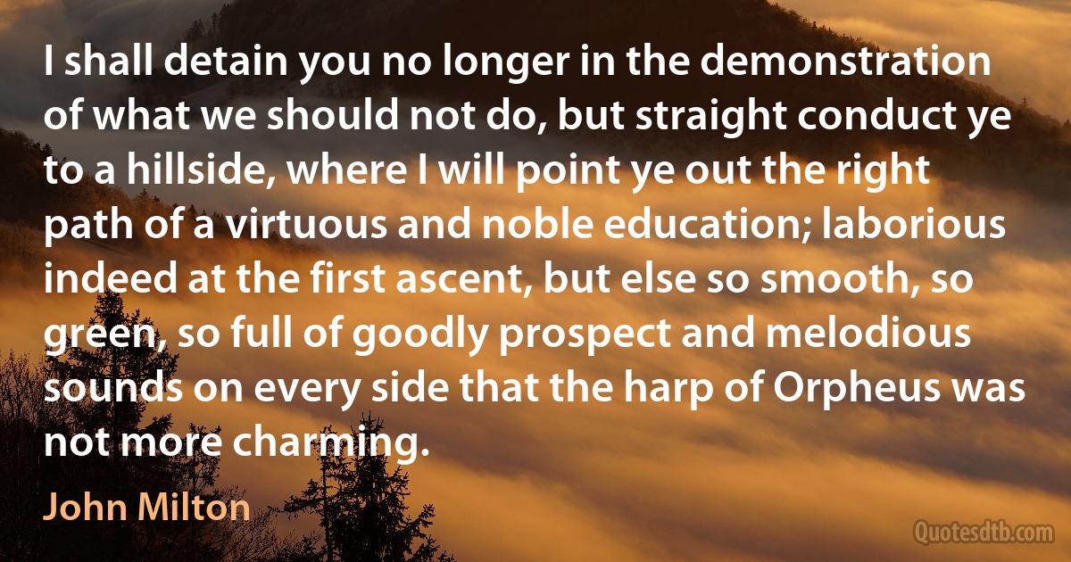 I shall detain you no longer in the demonstration of what we should not do, but straight conduct ye to a hillside, where I will point ye out the right path of a virtuous and noble education; laborious indeed at the first ascent, but else so smooth, so green, so full of goodly prospect and melodious sounds on every side that the harp of Orpheus was not more charming. (John Milton)