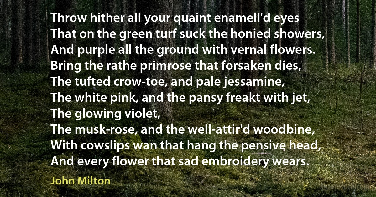 Throw hither all your quaint enamell'd eyes
That on the green turf suck the honied showers,
And purple all the ground with vernal flowers.
Bring the rathe primrose that forsaken dies,
The tufted crow-toe, and pale jessamine,
The white pink, and the pansy freakt with jet,
The glowing violet,
The musk-rose, and the well-attir'd woodbine,
With cowslips wan that hang the pensive head,
And every flower that sad embroidery wears. (John Milton)