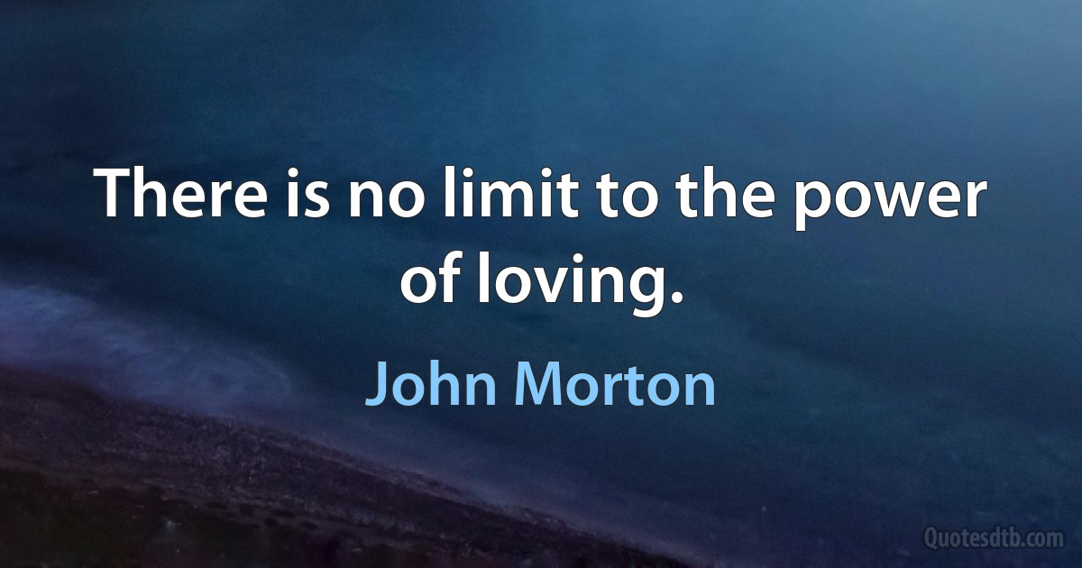 There is no limit to the power of loving. (John Morton)