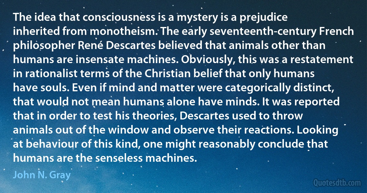 The idea that consciousness is a mystery is a prejudice inherited from monotheism. The early seventeenth-century French philosopher René Descartes believed that animals other than humans are insensate machines. Obviously, this was a restatement in rationalist terms of the Christian belief that only humans have souls. Even if mind and matter were categorically distinct, that would not mean humans alone have minds. It was reported that in order to test his theories, Descartes used to throw animals out of the window and observe their reactions. Looking at behaviour of this kind, one might reasonably conclude that humans are the senseless machines. (John N. Gray)