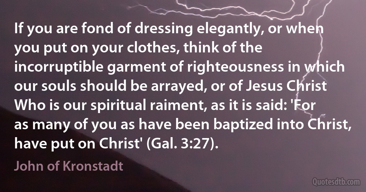 If you are fond of dressing elegantly, or when you put on your clothes, think of the incorruptible garment of righteousness in which our souls should be arrayed, or of Jesus Christ Who is our spiritual raiment, as it is said: 'For as many of you as have been baptized into Christ, have put on Christ' (Gal. 3:27). (John of Kronstadt)