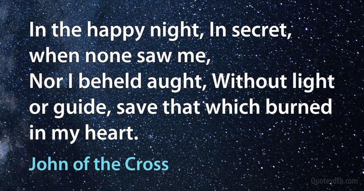 In the happy night, In secret, when none saw me,
Nor I beheld aught, Without light or guide, save that which burned in my heart. (John of the Cross)