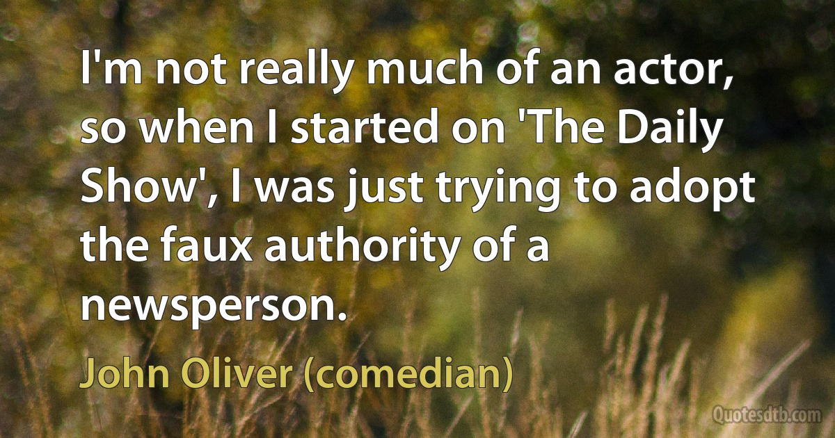 I'm not really much of an actor, so when I started on 'The Daily Show', I was just trying to adopt the faux authority of a newsperson. (John Oliver (comedian))