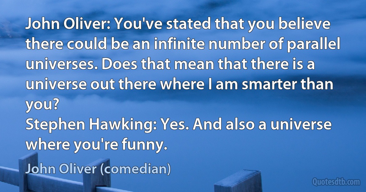 John Oliver: You've stated that you believe there could be an infinite number of parallel universes. Does that mean that there is a universe out there where I am smarter than you?
Stephen Hawking: Yes. And also a universe where you're funny. (John Oliver (comedian))