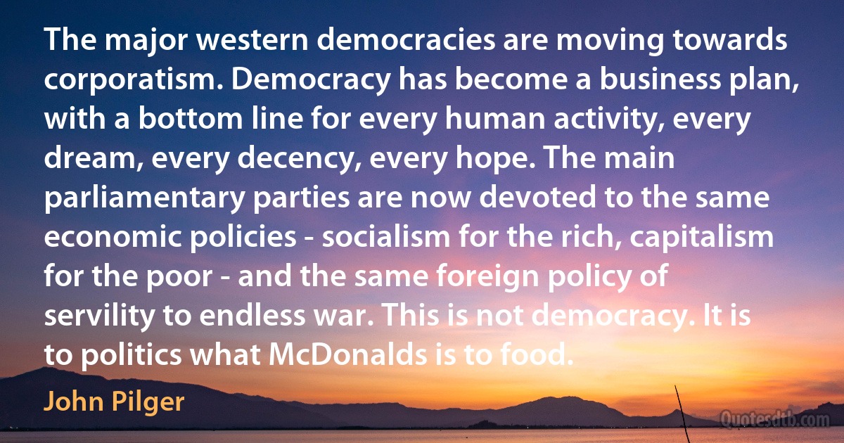 The major western democracies are moving towards corporatism. Democracy has become a business plan, with a bottom line for every human activity, every dream, every decency, every hope. The main parliamentary parties are now devoted to the same economic policies - socialism for the rich, capitalism for the poor - and the same foreign policy of servility to endless war. This is not democracy. It is to politics what McDonalds is to food. (John Pilger)