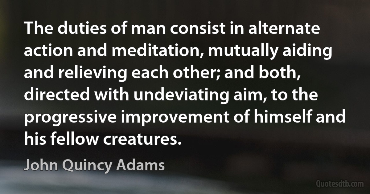 The duties of man consist in alternate action and meditation, mutually aiding and relieving each other; and both, directed with undeviating aim, to the progressive improvement of himself and his fellow creatures. (John Quincy Adams)