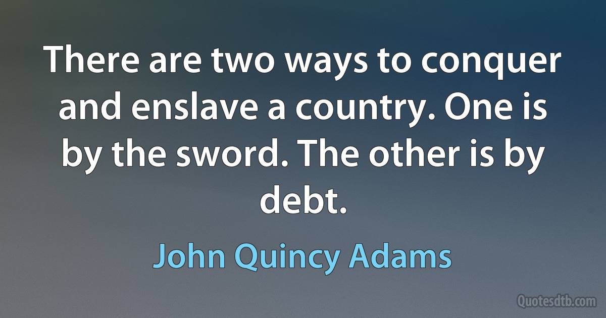 There are two ways to conquer and enslave a country. One is by the sword. The other is by debt. (John Quincy Adams)