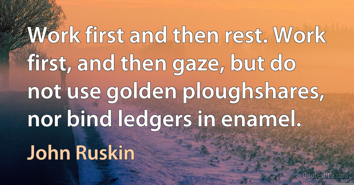 Work first and then rest. Work first, and then gaze, but do not use golden ploughshares, nor bind ledgers in enamel. (John Ruskin)