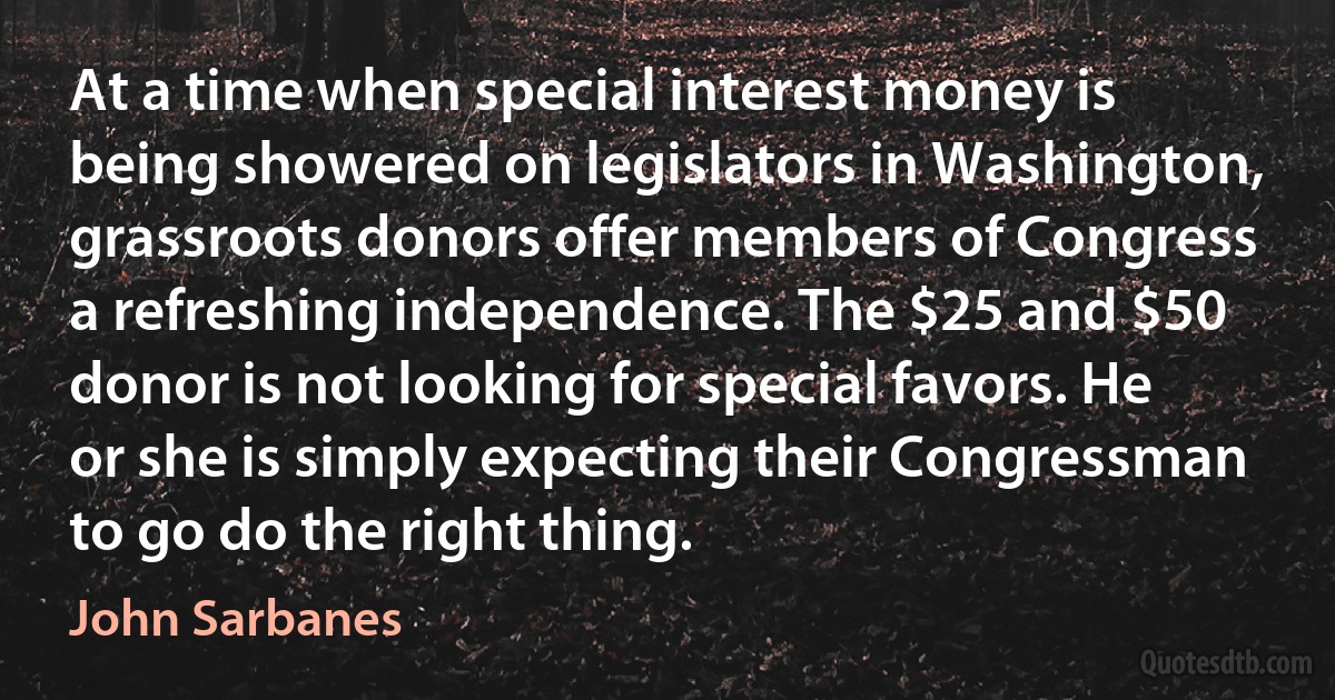 At a time when special interest money is being showered on legislators in Washington, grassroots donors offer members of Congress a refreshing independence. The $25 and $50 donor is not looking for special favors. He or she is simply expecting their Congressman to go do the right thing. (John Sarbanes)