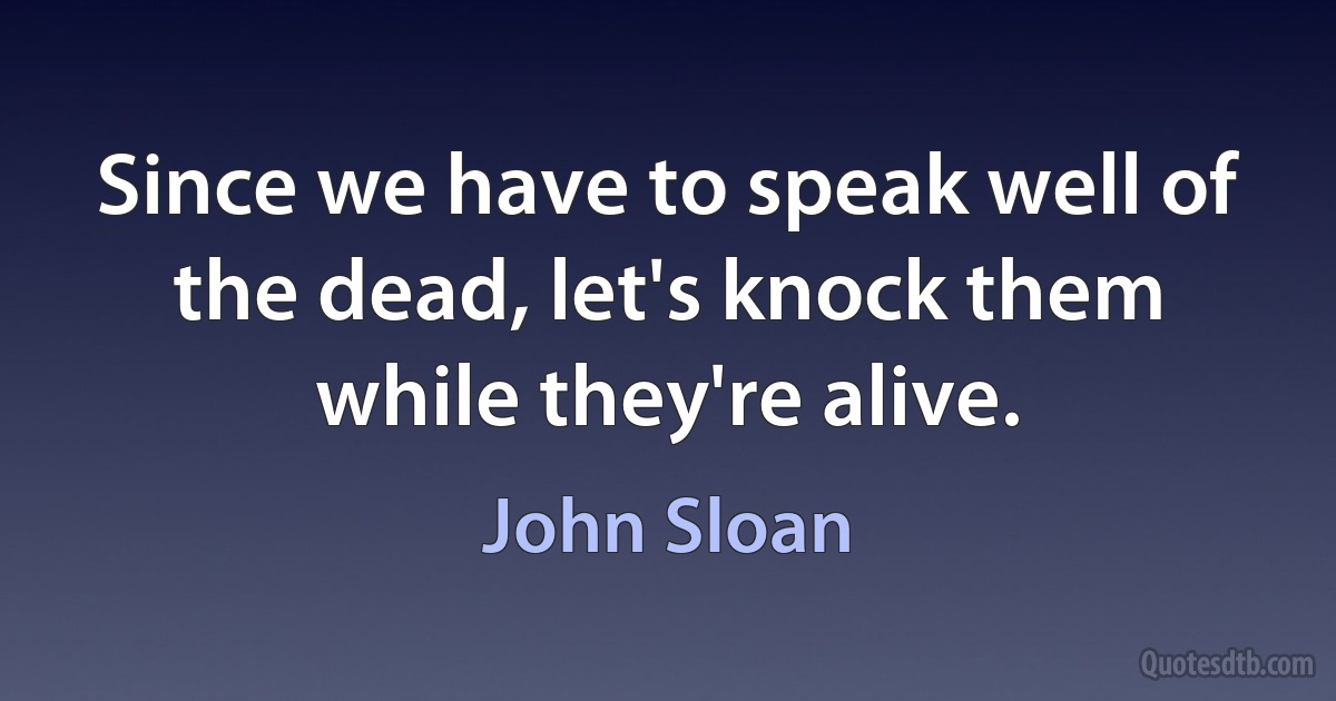 Since we have to speak well of the dead, let's knock them while they're alive. (John Sloan)