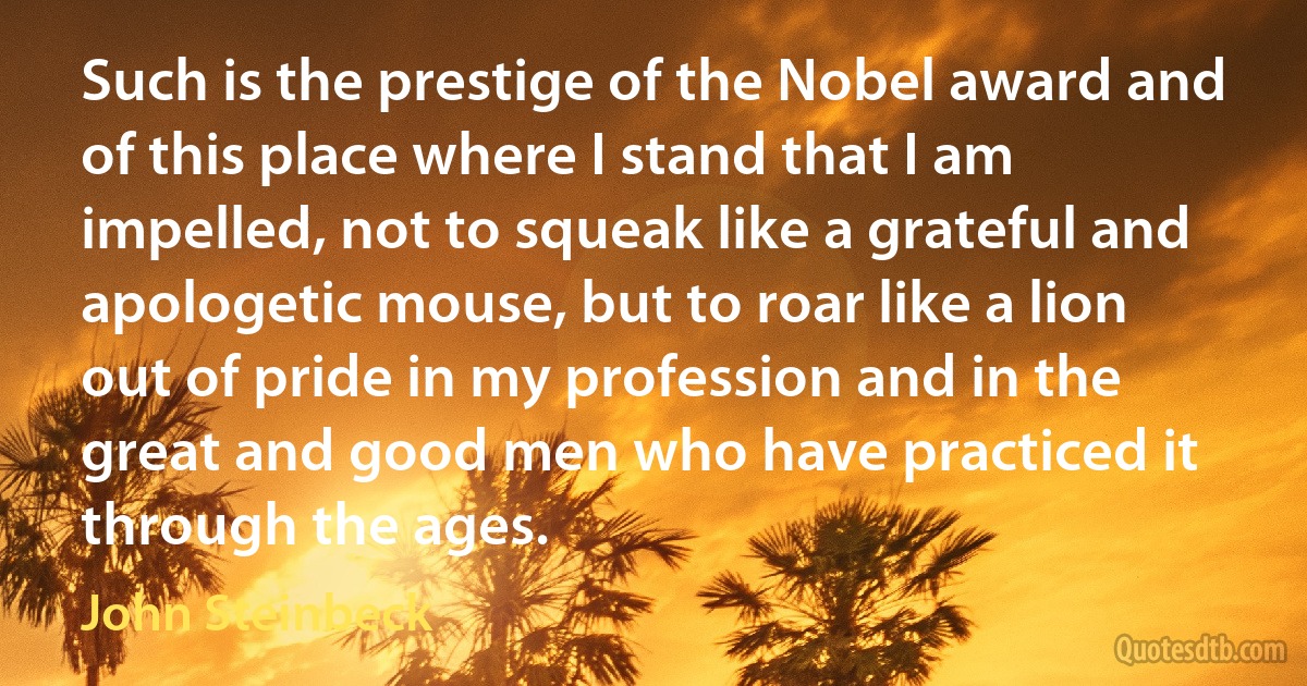 Such is the prestige of the Nobel award and of this place where I stand that I am impelled, not to squeak like a grateful and apologetic mouse, but to roar like a lion out of pride in my profession and in the great and good men who have practiced it through the ages. (John Steinbeck)