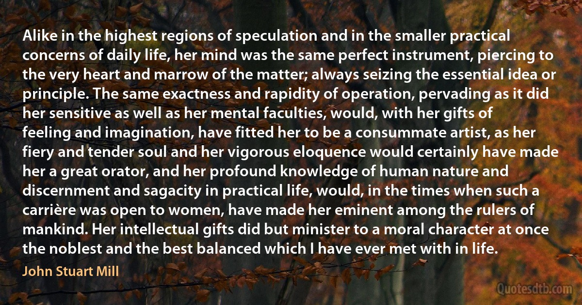 Alike in the highest regions of speculation and in the smaller practical concerns of daily life, her mind was the same perfect instrument, piercing to the very heart and marrow of the matter; always seizing the essential idea or principle. The same exactness and rapidity of operation, pervading as it did her sensitive as well as her mental faculties, would, with her gifts of feeling and imagination, have fitted her to be a consummate artist, as her fiery and tender soul and her vigorous eloquence would certainly have made her a great orator, and her profound knowledge of human nature and discernment and sagacity in practical life, would, in the times when such a carrière was open to women, have made her eminent among the rulers of mankind. Her intellectual gifts did but minister to a moral character at once the noblest and the best balanced which I have ever met with in life. (John Stuart Mill)