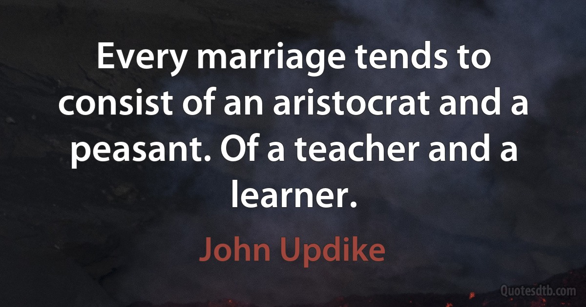 Every marriage tends to consist of an aristocrat and a peasant. Of a teacher and a learner. (John Updike)