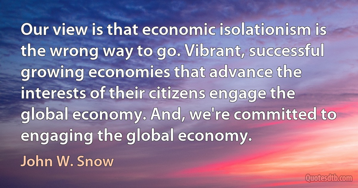 Our view is that economic isolationism is the wrong way to go. Vibrant, successful growing economies that advance the interests of their citizens engage the global economy. And, we're committed to engaging the global economy. (John W. Snow)