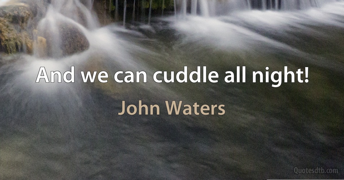 And we can cuddle all night! (John Waters)