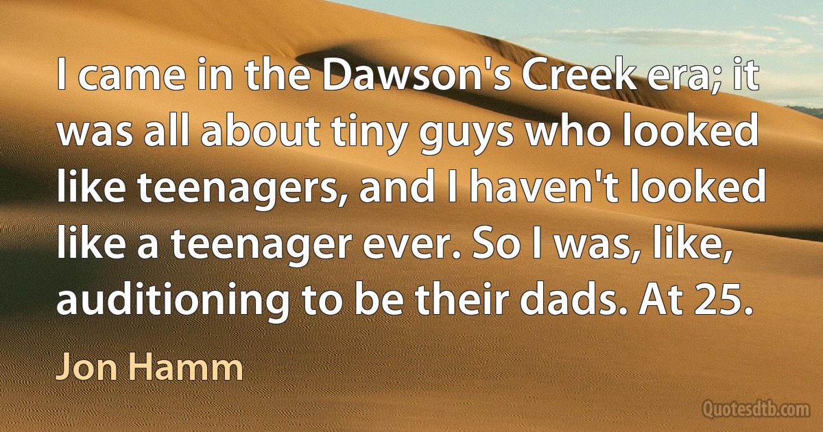 I came in the Dawson's Creek era; it was all about tiny guys who looked like teenagers, and I haven't looked like a teenager ever. So I was, like, auditioning to be their dads. At 25. (Jon Hamm)