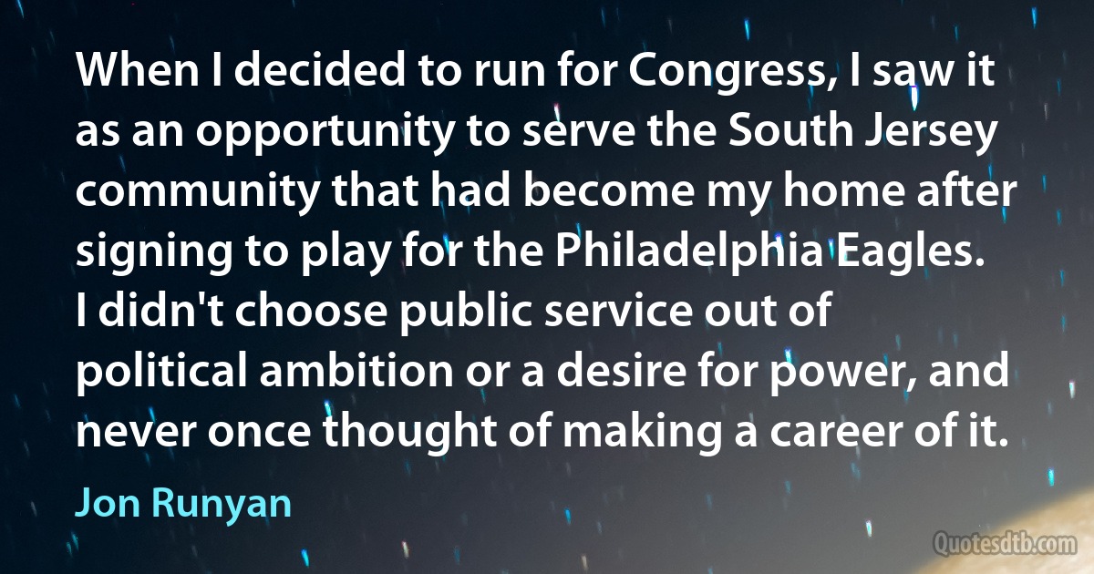 When I decided to run for Congress, I saw it as an opportunity to serve the South Jersey community that had become my home after signing to play for the Philadelphia Eagles. I didn't choose public service out of political ambition or a desire for power, and never once thought of making a career of it. (Jon Runyan)